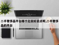 二手奢侈品平台哪个比较好卖点呢,二手奢侈品的平台