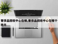 奢侈品回收中心在哪,奢侈品回收中心在哪个地方