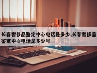 长春奢侈品鉴定中心电话是多少,长春奢侈品鉴定中心电话是多少号