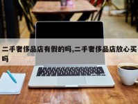 二手奢侈品店有假的吗,二手奢侈品店放心买吗