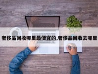 奢侈品回收哪里最便宜的,奢侈品回收去哪里