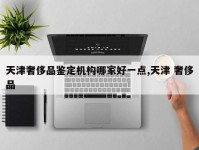 天津奢侈品鉴定机构哪家好一点,天津 奢侈品