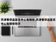 天津奢侈品鉴定中心有哪些,天津奢侈品鉴定中心有哪些地方