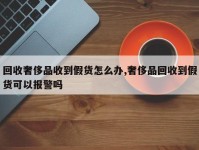 回收奢侈品收到假货怎么办,奢侈品回收到假货可以报警吗