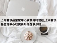 上海奢侈品鉴定中心收费高吗现在,上海奢侈品鉴定中心收费高吗现在多少钱