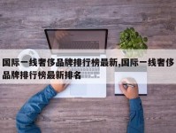 国际一线奢侈品牌排行榜最新,国际一线奢侈品牌排行榜最新排名