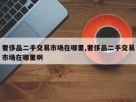 奢侈品二手交易市场在哪里,奢侈品二手交易市场在哪里啊
