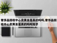 奢侈品回收中心卖黄金是真的吗吗,奢侈品回收中心卖黄金是真的吗吗知乎