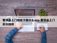 奢侈品上门回收下载什么app,奢侈品上门高价回收