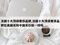 法国十大顶级奢侈品牌,法国十大顶级奢侈品牌在美国买和中国买价格一样吗